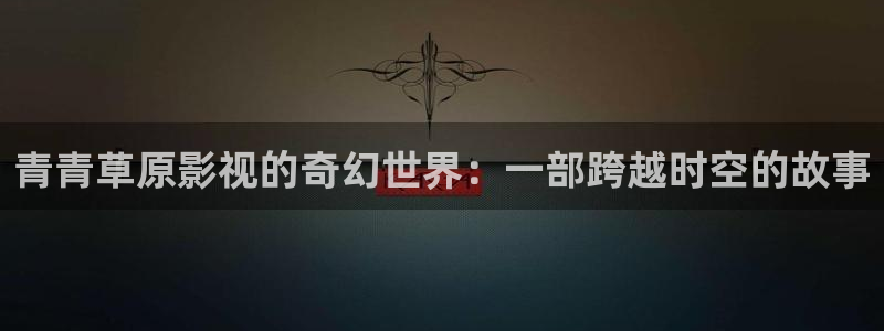 小小影视为啥不能看了：青青草原影视的奇幻世界：一部跨越时空的故事